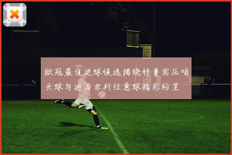 欧冠最佳进球候选揭晓特鲁宾压哨头球与迪马尔科任意球精彩纷呈