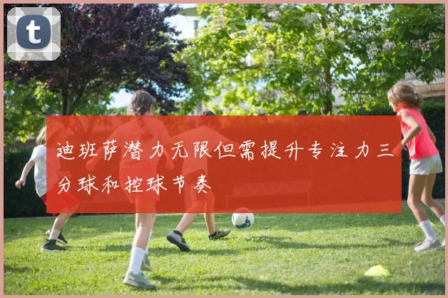 迪班萨潜力无限但需提升专注力三分球和控球节奏