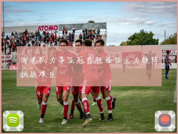 海港队力争亚冠首胜面临主力缺阵挑战艰巨
