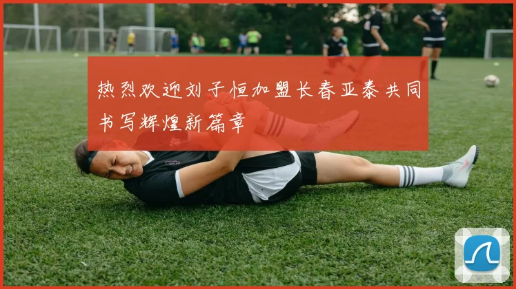 热烈欢迎刘子恒加盟长春亚泰共同书写辉煌新篇章