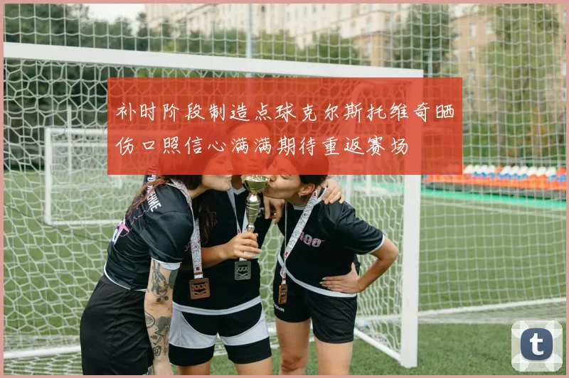 补时阶段制造点球克尔斯托维奇晒伤口照信心满满期待重返赛场