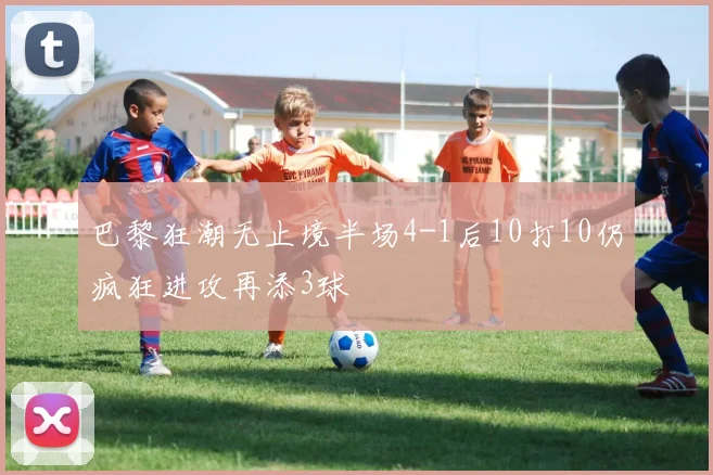 巴黎狂潮无止境半场4-1后10打10仍疯狂进攻再添3球