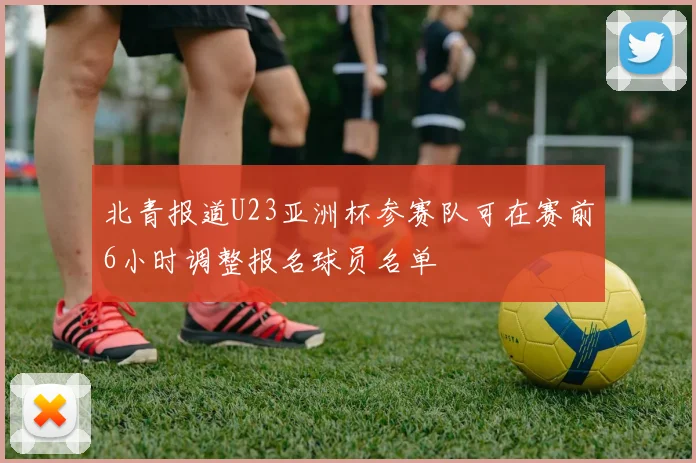 北青报道U23亚洲杯参赛队可在赛前6小时调整报名球员名单