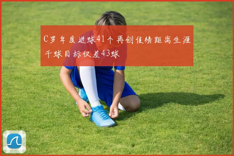 C罗年度进球41个再创佳绩距离生涯千球目标仅差43球