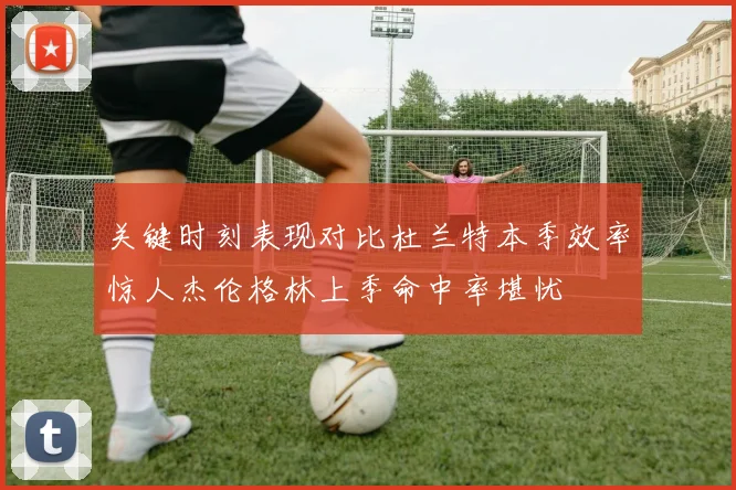 关键时刻表现对比杜兰特本季效率惊人杰伦格林上季命中率堪忧