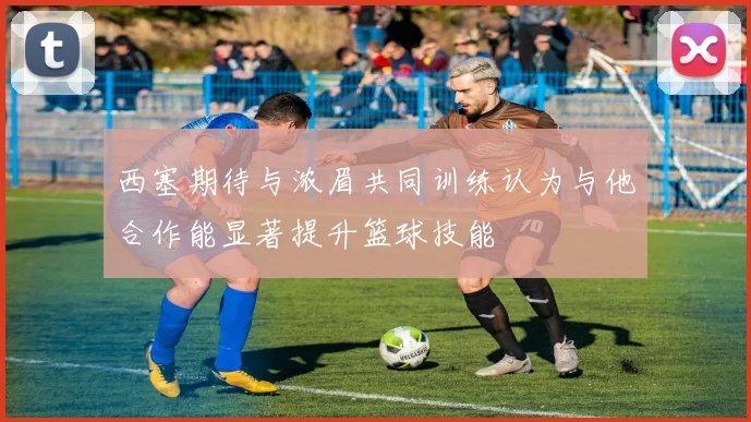 西塞期待与浓眉共同训练认为与他合作能显著提升篮球技能