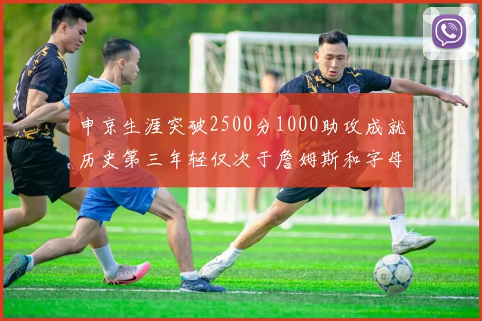 申京生涯突破2500分1000助攻成就历史第三年轻仅次于詹姆斯和字母哥