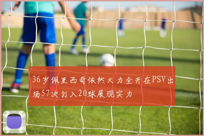 36岁佩里西奇依然火力全开在PSV出场57次打入20球展现实力