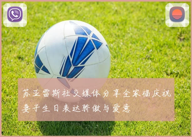 苏亚雷斯社交媒体分享全家福庆祝妻子生日表达骄傲与爱意