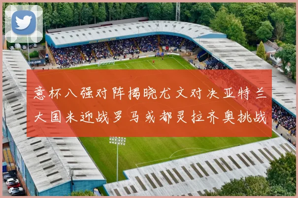 意杯八强对阵揭晓尤文对决亚特兰大国米迎战罗马或都灵拉齐奥挑战博人