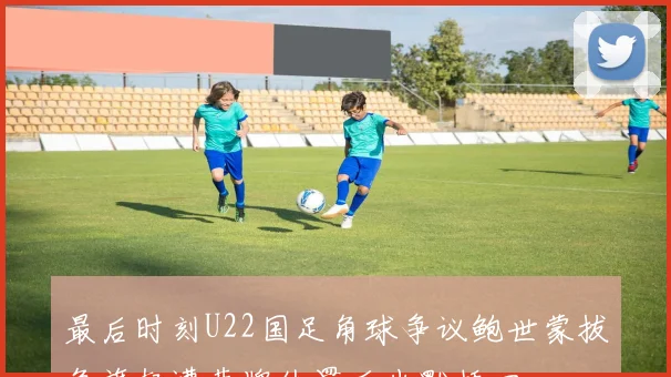 最后时刻U22国足角球争议鲍世蒙拔角旗杆遭黄牌处罚后幽默插回