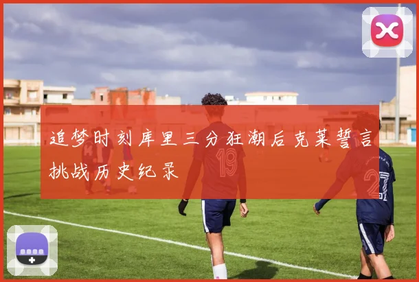 追梦时刻库里三分狂潮后克莱誓言挑战历史纪录