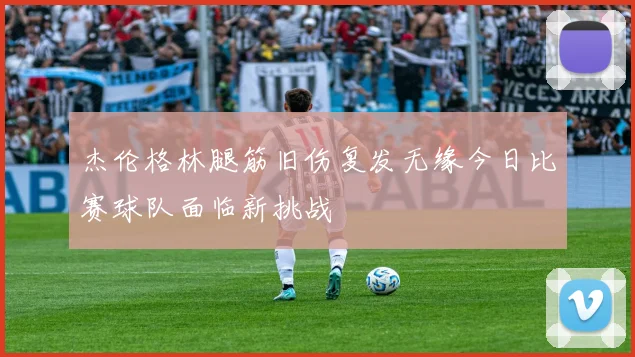 杰伦格林腿筋旧伤复发无缘今日比赛球队面临新挑战