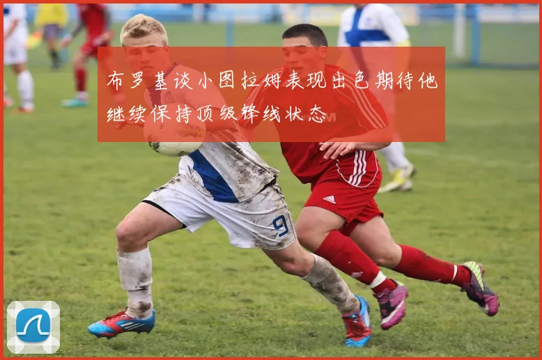 布罗基谈小图拉姆表现出色期待他继续保持顶级锋线状态