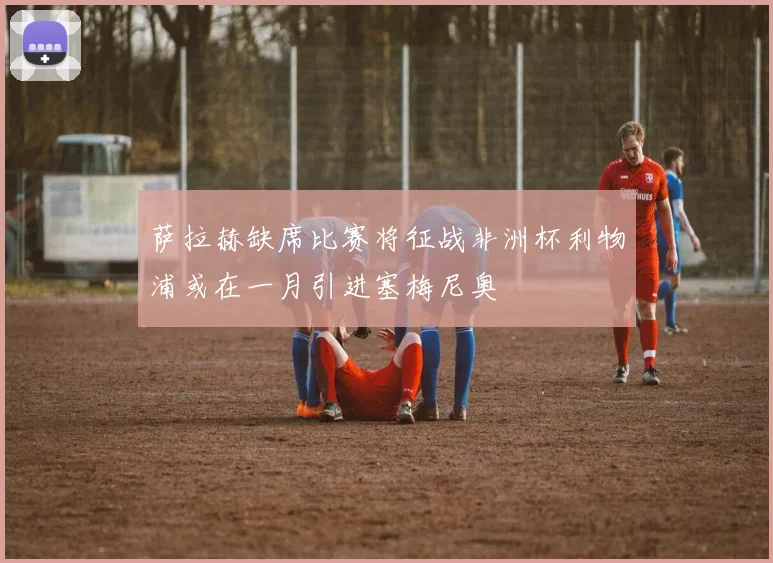 萨拉赫缺席比赛将征战非洲杯利物浦或在一月引进塞梅尼奥