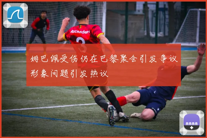 姆巴佩受伤仍在巴黎聚会引发争议形象问题引发热议